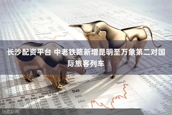 长沙配资平台 中老铁路新增昆明至万象第二对国际旅客列车