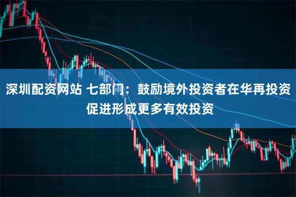 深圳配资网站 七部门：鼓励境外投资者在华再投资 促进形成更多有效投资
