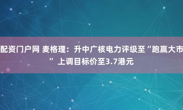 配资门户网 麦格理：升中广核电力评级至“跑赢大市” 上调目标价至3.7港元