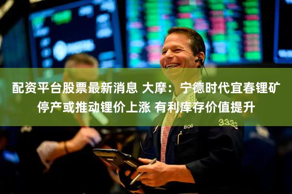 配资平台股票最新消息 大摩：宁德时代宜春锂矿停产或推动锂价上涨 有利库存价值提升