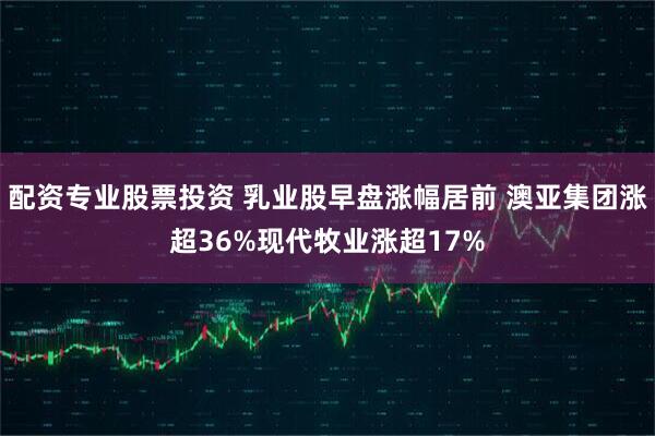 配资专业股票投资 乳业股早盘涨幅居前 澳亚集团涨超36%现代牧业涨超17%