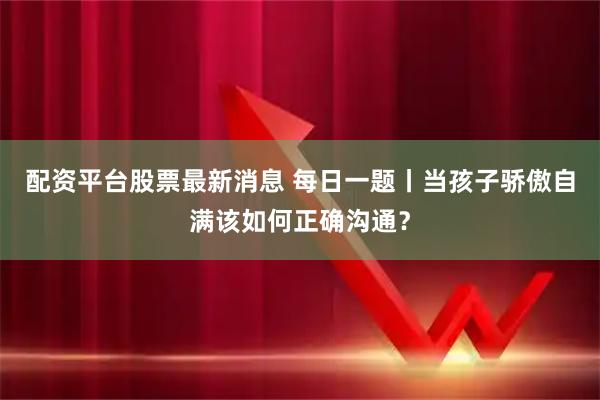 配资平台股票最新消息 每日一题丨当孩子骄傲自满该如何正确沟通？