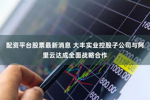 配资平台股票最新消息 大丰实业控股子公司与阿里云达成全面战略合作