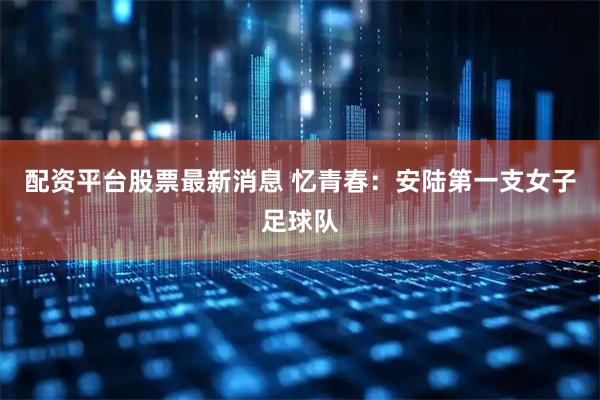 配资平台股票最新消息 忆青春：安陆第一支女子足球队