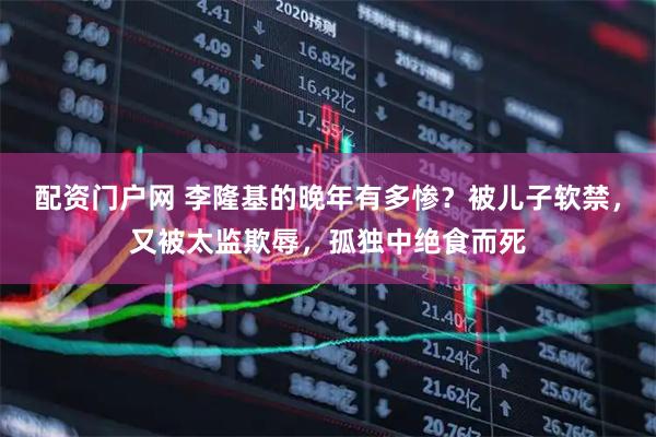 配资门户网 李隆基的晚年有多惨？被儿子软禁，又被太监欺辱，孤独中绝食而死