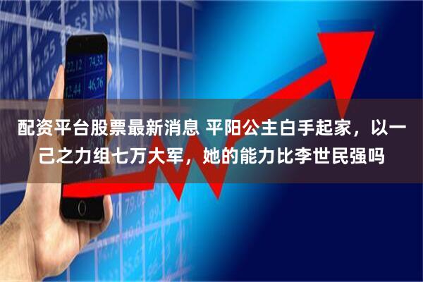 配资平台股票最新消息 平阳公主白手起家，以一己之力组七万大军，她的能力比李世民强吗