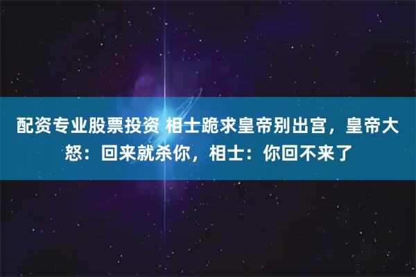 配资专业股票投资 相士跪求皇帝别出宫，皇帝大怒：回来就杀你，相士：你回不来了