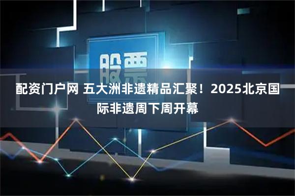 配资门户网 五大洲非遗精品汇聚！2025北京国际非遗周下周开幕