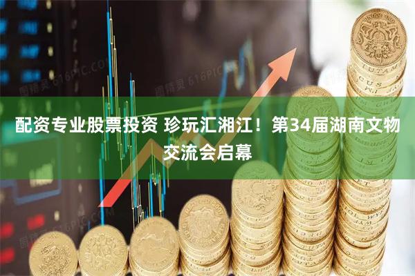 配资专业股票投资 珍玩汇湘江！第34届湖南文物交流会启幕
